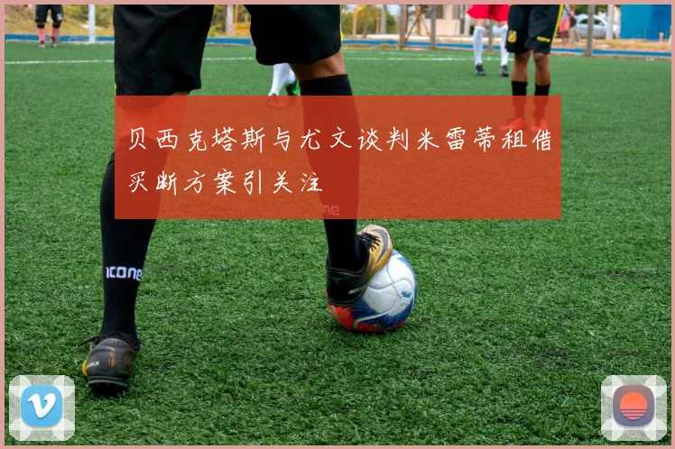 贝西克塔斯与尤文谈判米雷蒂租借买断方案引关注
