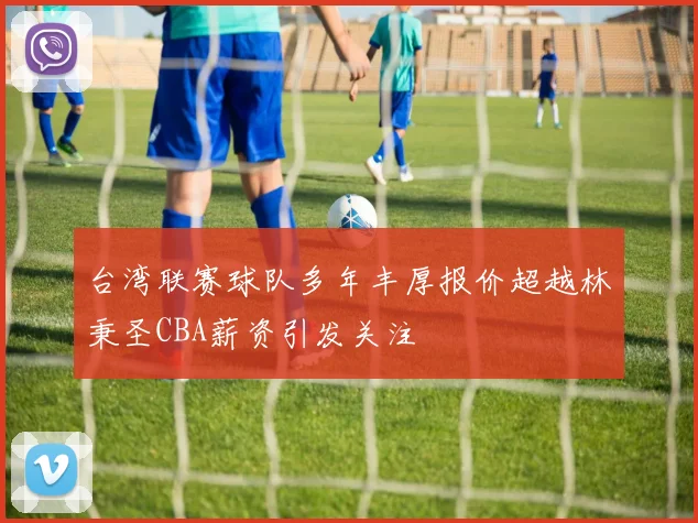 台湾联赛球队多年丰厚报价超越林秉圣CBA薪资引发关注