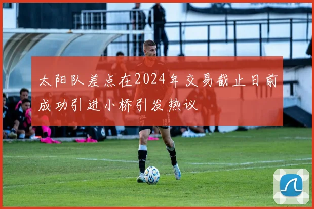 太阳队差点在2024年交易截止日前成功引进小桥引发热议