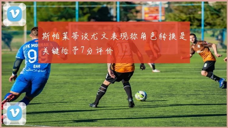 斯帕莱蒂谈尤文表现称角色转换是关键给予7分评价