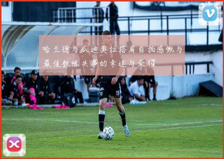 哈兰德与瓜迪奥拉搭肩自拍感慨与最佳教练共事的幸运与荣耀