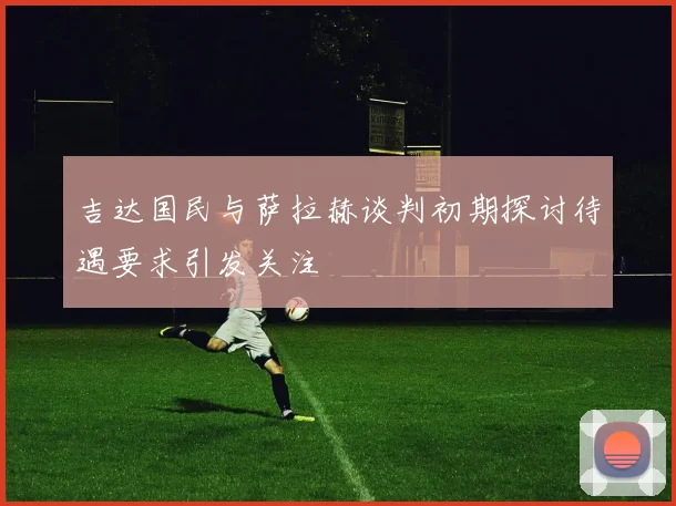 吉达国民与萨拉赫谈判初期探讨待遇要求引发关注