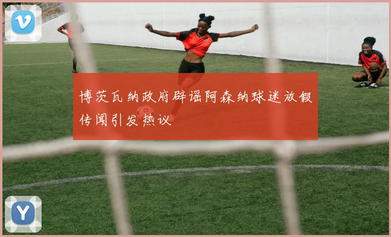 博茨瓦纳政府辟谣阿森纳球迷放假传闻引发热议