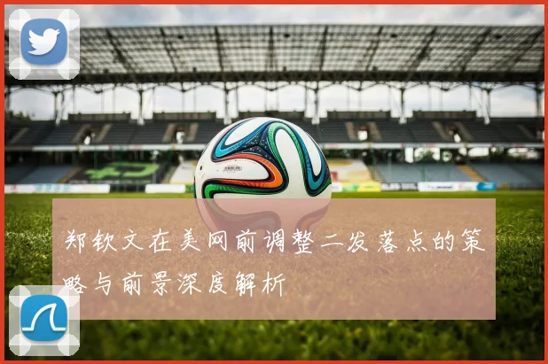 郑钦文在美网前调整二发落点的策略与前景深度解析