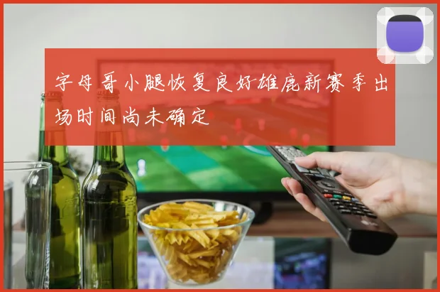 字母哥小腿恢复良好雄鹿新赛季出场时间尚未确定
