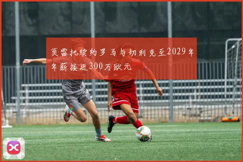 莫雷托续约罗马与切利克至2029年年薪接近300万欧元