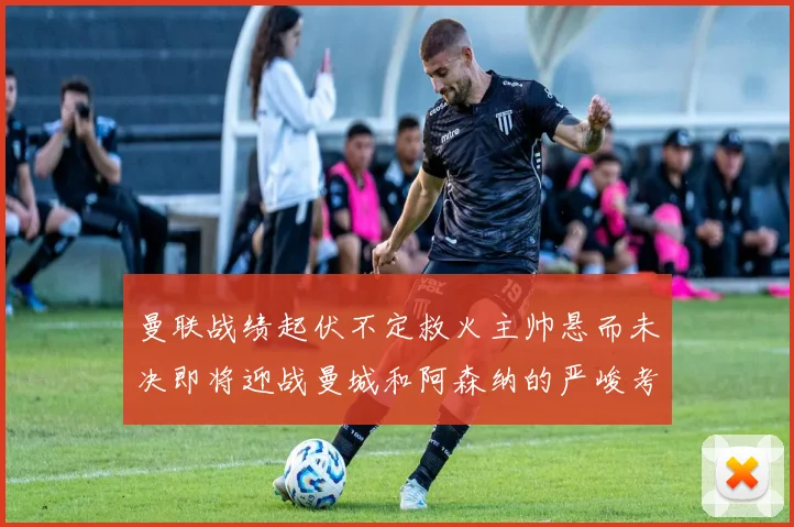 曼联战绩起伏不定救火主帅悬而未决即将迎战曼城和阿森纳的严峻考验