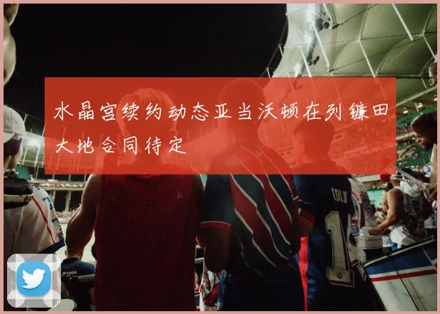 水晶宫续约动态亚当沃顿在列镰田大地合同待定