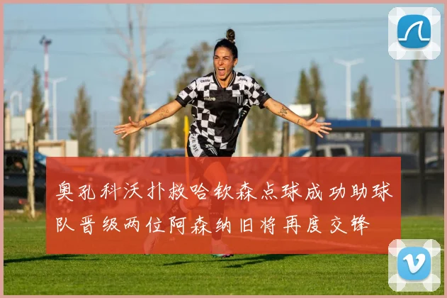奥孔科沃扑救哈钦森点球成功助球队晋级两位阿森纳旧将再度交锋