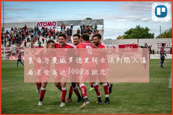 皇马与曼城罗德里转会谈判陷入僵局差价高达3000万欧元