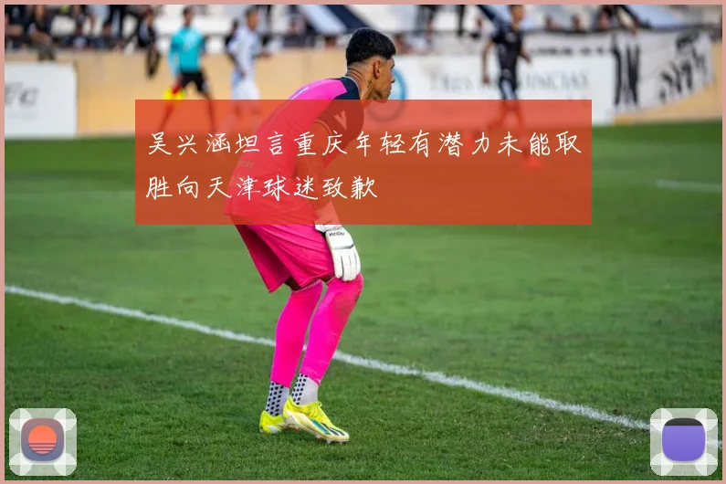 吴兴涵坦言重庆年轻有潜力未能取胜向天津球迷致歉
