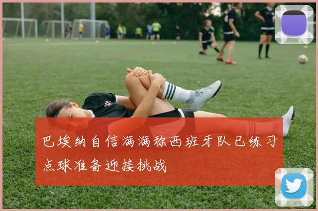 巴埃纳自信满满称西班牙队已练习点球准备迎接挑战