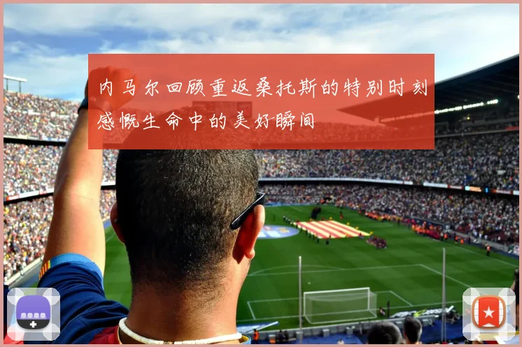 内马尔回顾重返桑托斯的特别时刻感慨生命中的美好瞬间