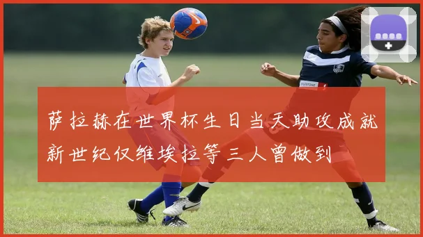 萨拉赫在世界杯生日当天助攻成就新世纪仅维埃拉等三人曾做到