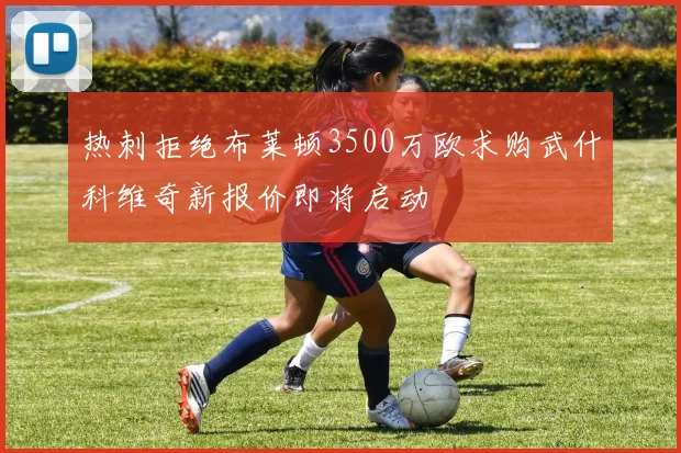 热刺拒绝布莱顿3500万欧求购武什科维奇新报价即将启动
