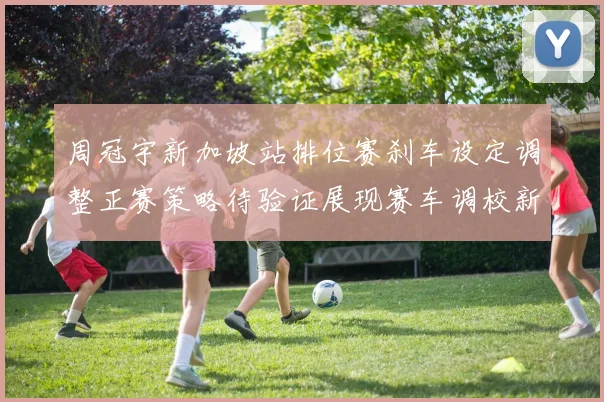 周冠宇新加坡站排位赛刹车设定调整正赛策略待验证展现赛车调校新思路