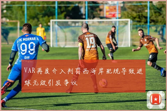 VAR再度介入判罚西海岸犯规导致进球无效引发争议