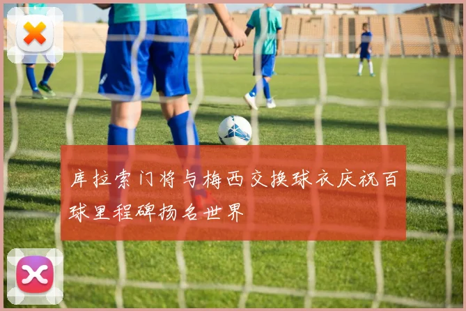 库拉索门将与梅西交换球衣庆祝百球里程碑扬名世界