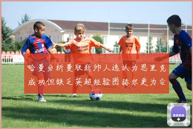 哈曼分析曼联新帅人选认为恩里克成功但缺乏英超经验图赫尔更为合适