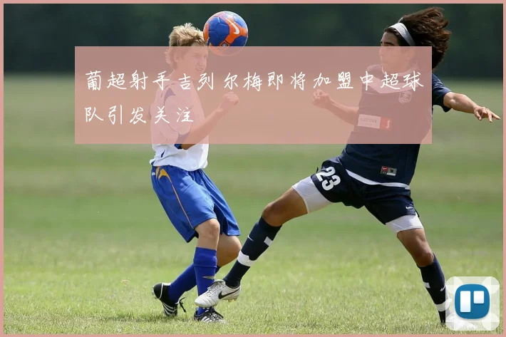 葡超射手吉列尔梅即将加盟中超球队引发关注