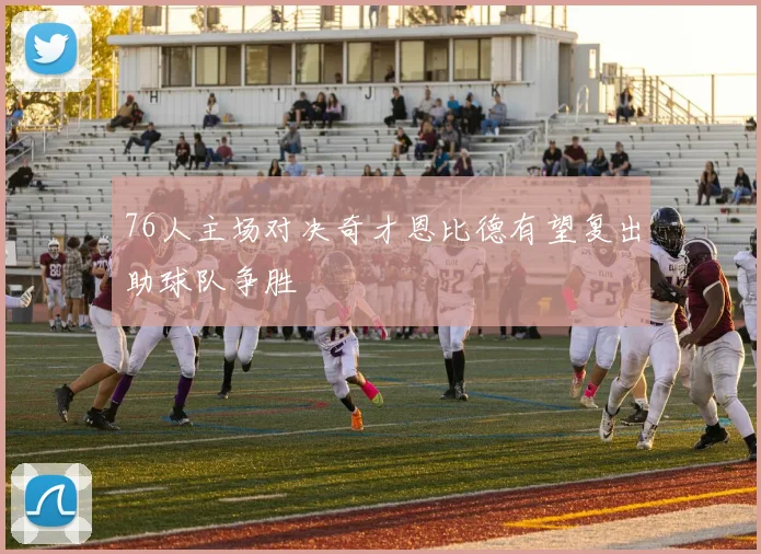 76人主场对决奇才恩比德有望复出助球队争胜