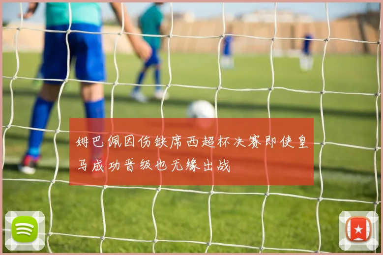 姆巴佩因伤缺席西超杯决赛即使皇马成功晋级也无缘出战