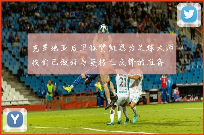 克罗地亚后卫称赞凯恩为足球大师我们已做好与英格兰交锋的准备