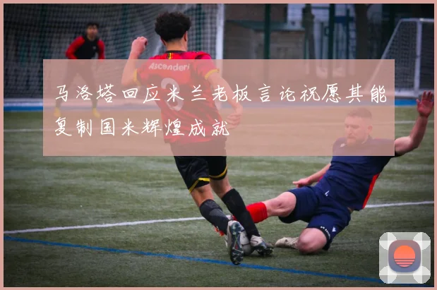 马洛塔回应米兰老板言论祝愿其能复制国米辉煌成就
