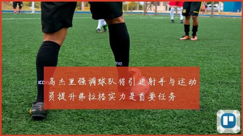 乌杰里强调球队将引进射手与运动员提升弗拉格实力是首要任务