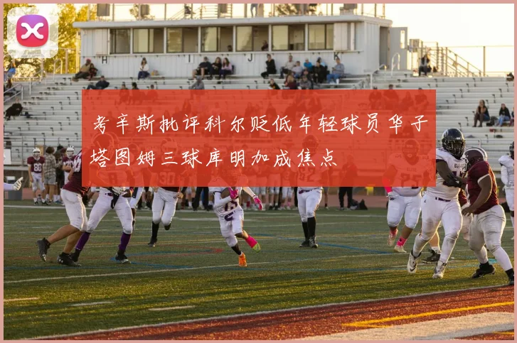 考辛斯批评科尔贬低年轻球员华子塔图姆三球库明加成焦点